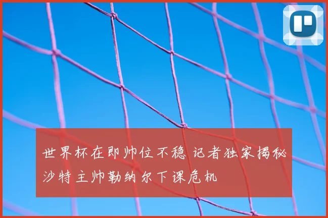 世界杯在即帅位不稳 记者独家揭秘沙特主帅勒纳尔下课危机