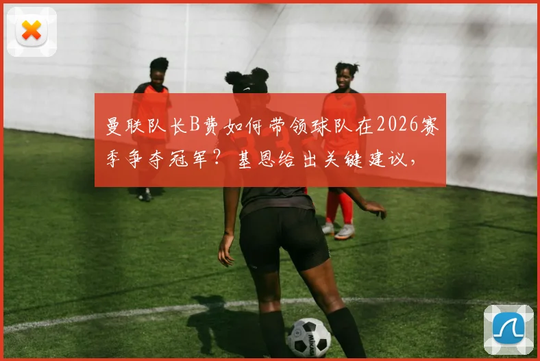 曼联队长B费如何带领球队在2026赛季争夺冠军？基恩给出关键建议，球迷热议荣誉与数据之争
