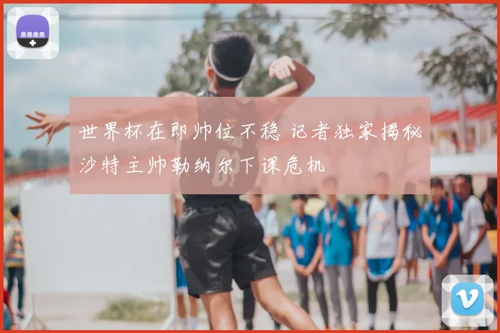 世界杯在即帅位不稳 记者独家揭秘沙特主帅勒纳尔下课危机