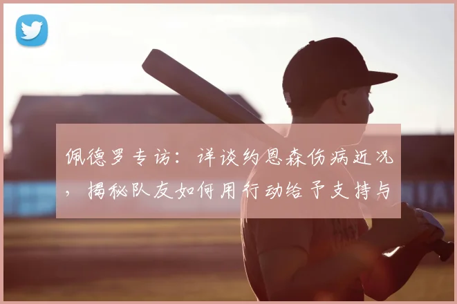 佩德罗专访：详谈约恩森伤病近况，揭秘队友如何用行动给予支持与鼓励