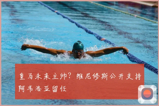 皇马未来主帅？维尼修斯公开支持阿韦洛亚留任