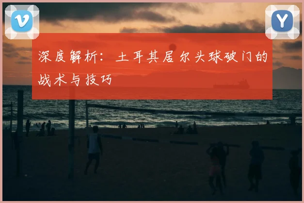 深度解析：土耳其居尔头球破门的战术与技巧