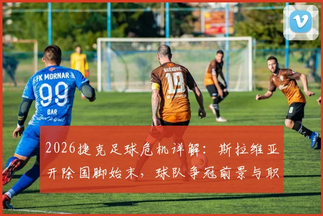 2026捷克足球危机详解：斯拉维亚开除国脚始末，球队争冠前景与职业球员情绪管理深度探讨