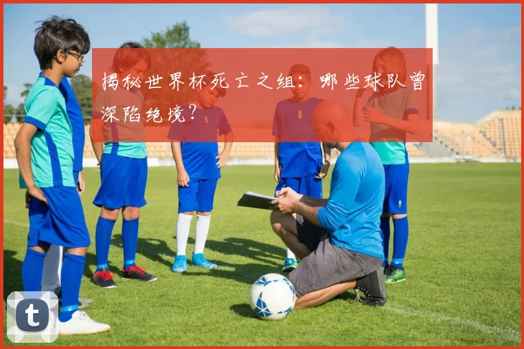 揭秘世界杯死亡之组：哪些球队曾深陷绝境？